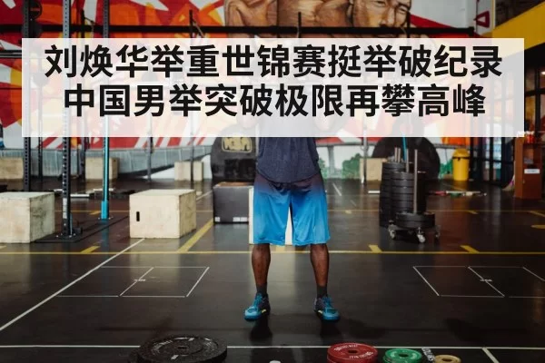 刘焕华举重世锦赛挺举破纪录中国男举突破极限再攀高峰